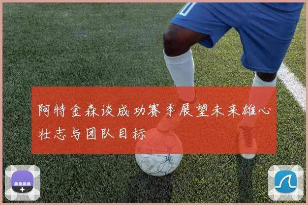 阿特金森谈成功赛季展望未来雄心壮志与团队目标